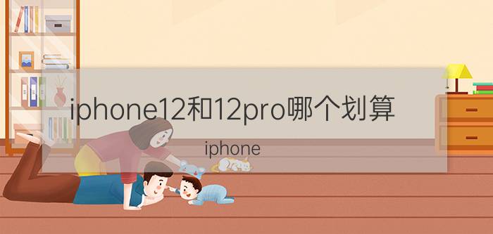 iphone12和12pro哪个划算 iphone 13价格和12区别大吗？